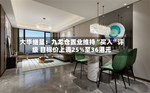 大华继显：九龙仓置业维持“买入	”评级 目标价上调25%至36港元-第1张图片