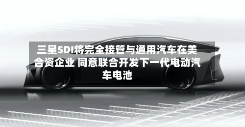 三星SDI将完全接管与通用汽车在美合资企业 同意联合开发下一代电动汽车电池