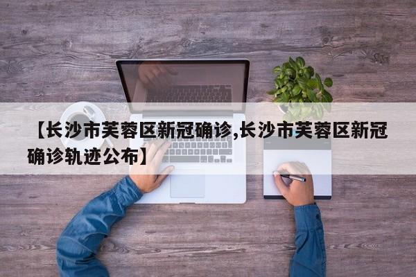 【长沙市芙蓉区新冠确诊,长沙市芙蓉区新冠确诊轨迹公布】