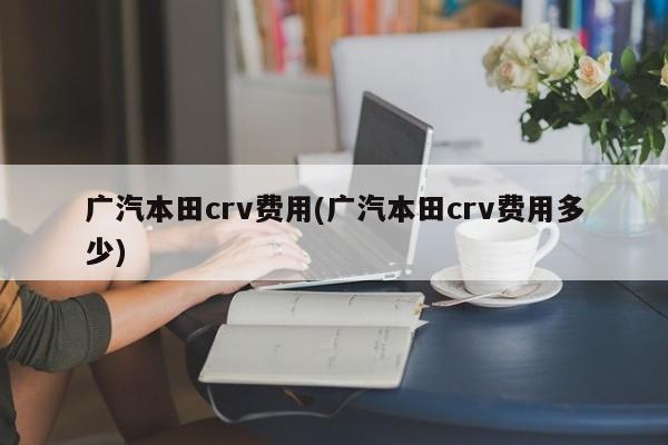 广汽本田crv费用(广汽本田crv费用多少)