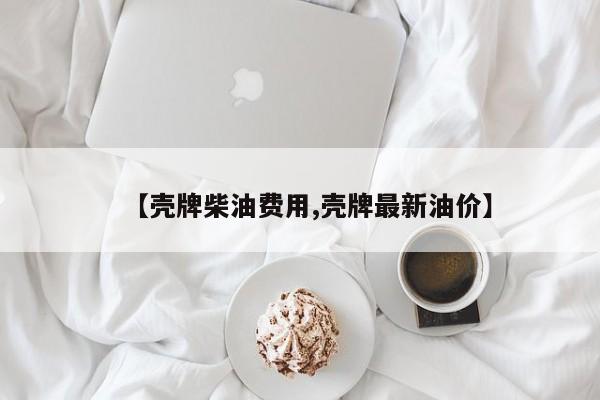 【壳牌柴油费用,壳牌最新油价】