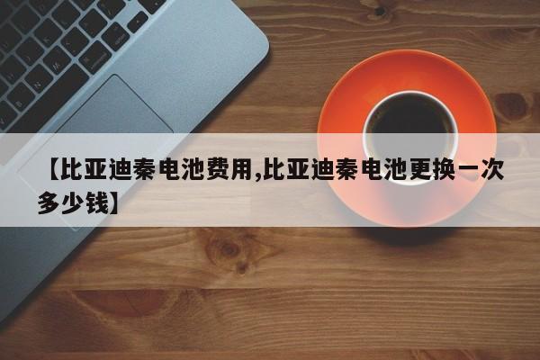【比亚迪秦电池费用,比亚迪秦电池更换一次多少钱】
