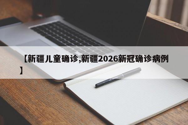【新疆儿童确诊,新疆2026新冠确诊病例】