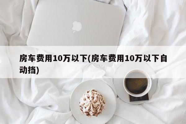房车费用10万以下(房车费用10万以下自动挡)