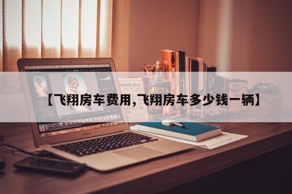 【飞翔房车费用,飞翔房车多少钱一辆】