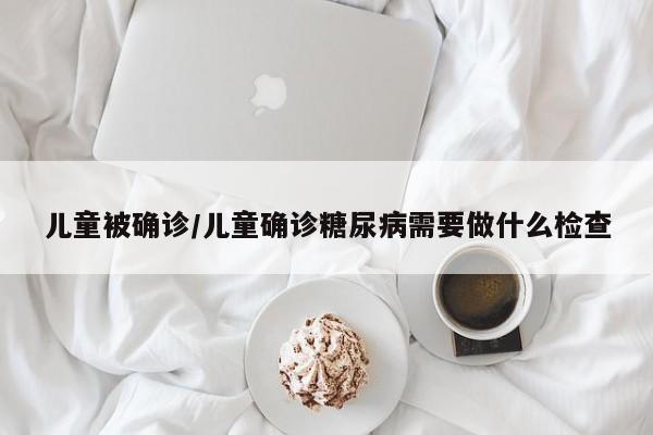 儿童被确诊/儿童确诊糖尿病需要做什么检查