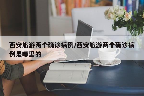 西安旅游两个确诊病例/西安旅游两个确诊病例是哪里的